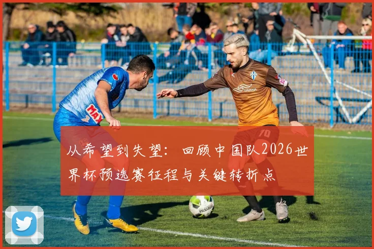 从希望到失望：回顾中国队2026世界杯预选赛征程与关键转折点