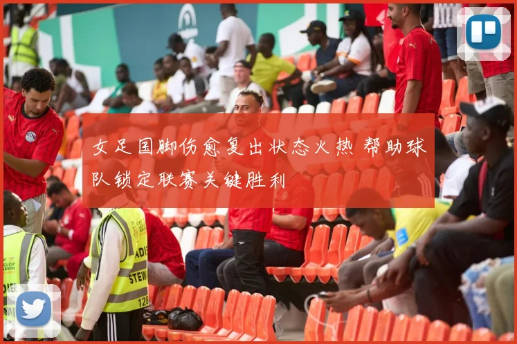 女足国脚伤愈复出状态火热 帮助球队锁定联赛关键胜利