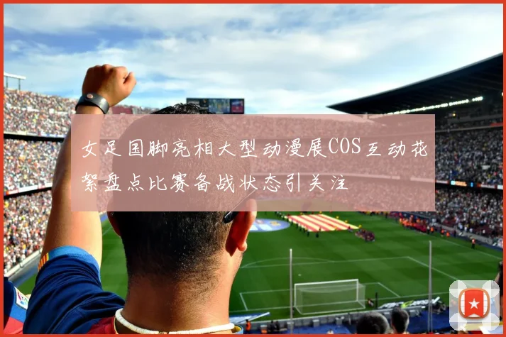 女足国脚亮相大型动漫展COS互动花絮盘点比赛备战状态引关注