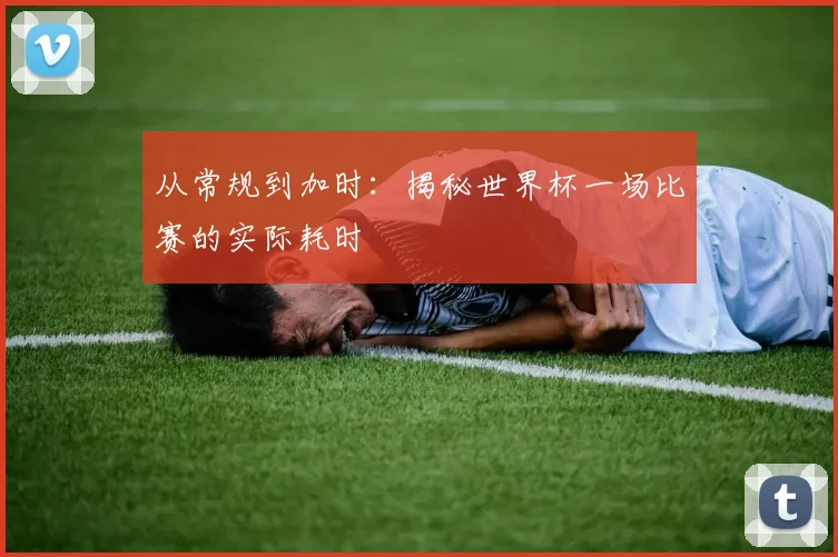 从常规到加时：揭秘世界杯一场比赛的实际耗时